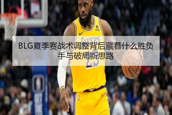 BLG夏季赛战术调整背后藏着什么胜负手与破局新思路