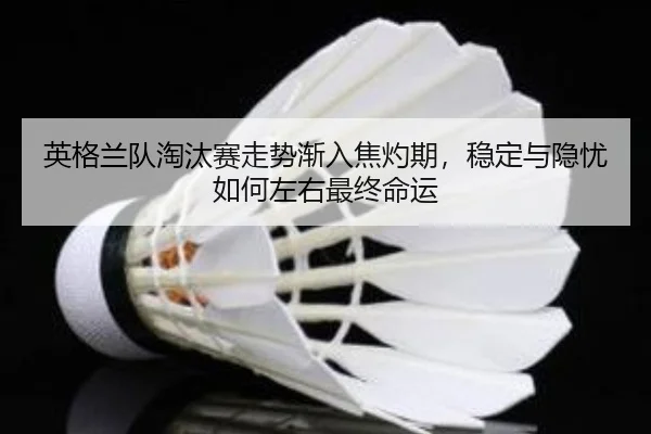 英格兰队淘汰赛走势渐入焦灼期，稳定与隐忧如何左右最终命运